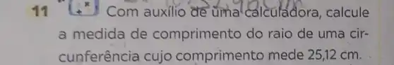 11
x
Com auxilio de uma calculadora calcule
a medida de comprime nto do raio de uma cir-
cunferência cujo comprime nto mede 25,12 cm.