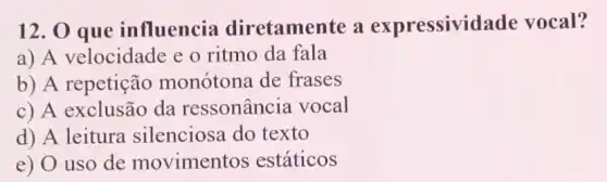 12. 0 que influencia diretamente a expressivi lade vocal?
a) A velocidade e o ritmo da fala
b) A repetição monótona de frases
c) A exclusão da ressonância vocal
d) A leitura silenciosa do texto
e) O uso de movimentos estáticos