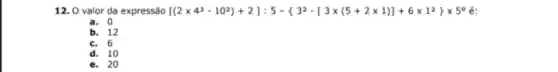 12. 0 valor da expressão [(2times 4^3-10^2)+2];5- 3^2-[3times (5+2times 1)]+6times 1^2 times 5^circ e:
a. 0
b. 12
c. 6
d. 10
e. 20