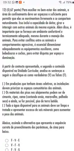 12) (0,67 ponto ) Para auxiliar no bem-estar dos animais, a
drea de confinamento deve ser espacosa o suficiente para
permitir que eles se movimentem livremente e se comportem
naturalmente . Isso inclui a capacidade de deitar girar e
interagir com outros animais da mesma espécie . Além disso,
importante que se forneca Um ambiente confortável e
termicamente adequado , mesmo durante o manejo dos
animais . Para evitar conflitos entre os animais e
comportamentos agressivos , 6 essencial dimensionar
adequadamente os equipamentos auxiliares , como
bebedouros e cochos , para evitar disputas por espaco e
dominação.
A partir do contexto apresentado , e segundo o conteúdo
disponivel no Unidade Curricular,analise as sentencas a
seguir e classifique -as como verdadeiras (V) ou falsas (F)
( ) Em producōes que tenham areas coletivas , ds instalações
devem priorizar os espacos comunitários dos animais.
( ) 0s materiais dos pisos nos alojamentos podem ser de
cimento , ripas , cama (contendo areia , maravalha , palhada
seca e ainda , se for possivel piso de terra batida.
( ) Toda a água disponivel para os animais deve ser limpa e
tratada e apresentar excesso de sais minerais para aumentar
peso dos animais.
Abaixo , assinale a alternativa I que apresenta a sequencia
correta de preenchimento dos parenteses , de cima para
baixo.
F-V-F.
V-F-V.
F-V-V.