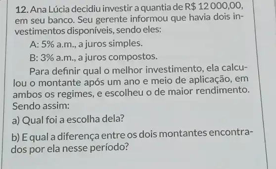 12. Ana Lúcia decidiu investir a quantia de R 12000,00
em seu banco . Seu gerente informou que havia dois in-
vestimentos disponíveis , sendo eles:
A: 5%  a.m., a juros simples.
B: 3%  a.m., a juros compostos.
Para definir qual o melhor investime nto, ela calcu-
louo montante após um ano e meio de aplicação, em
ambos os regimes, e escolheu o de maior rendimento.
Sendo assim:
a) Qual foi a escolha dela?
b) Equal a diferença entre os dois montantes encontra-
dos por ela nesse período?