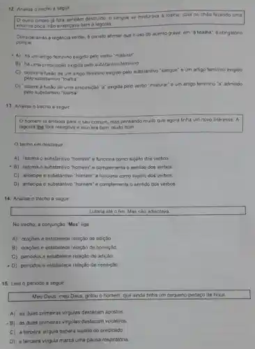 12. Analise o trecho a seguir
outro ombro já fora também destruido, 0 sangue se misturava à toalha,
caia no chào fazendo uma
enorme poça, nào enxergava bem a lagosta.
Considerando a regência verbal, é correto afirmar que o uso do acento grave, em "à toalha", é obrigatório
porque
A) há um artigo feminino exigido pelo verbo "misturar".
B) há uma preposição exigida pelo substantivo feminino.
C) ocorre a fusâo de um artigo feminino exigido pelo substantivo "sangue" e um artigo feminino exigido
pelo substantivo "toalha"
D) ocorre a fusão de uma preposição "a"exigida pelo verbo "misturar" e um artigo feminino "a" admitido
pelo substantivo "toalha"
13. Analise o trecho a seguir
homem ia embora para o seu comum mas pensando muito que agora tinha um novo interesse. A
lagosta the fora receptiva e isso era bom muito bom.
termo em destaque
A) retoma o substantivo "homem" e funciona como sujeito dos verbos
-B) retoma o substantivo "homem" e complementa o sentido dos verbos.
C) antecipa o substantivo "homem" e funciona como sujeito dos verbos.
D) antecipa o substantivo "homem" e complementa o sentido dos verbos
14. Analise o trecho a seguir.
Lutaria até o fim Mas não adiantava.
No trecho, a conjunção "Mas" liga
A) orações e estabelece relação de adição.
B) orações e estabelece relação de oposição.
C) periodos e estabelece relação de adição
- D) periodos e estabelece relação de oposição
15. Leia o periodo a seguir.
Meu Deus, meu Deus gritou o homem, que ainda tinha um pequeno pedaço de boca.
A) as duas primeiras virgulas destacam apostos.
B) as duas primeiras virgulas destacam vocativos.
C) a terceira virgula separa sujeito do predicado
D) a terceira virgula marca uma pausa respiratória.