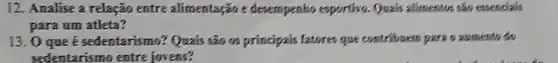 12. Analise a relação entre alimentação e devempenho exportivo . Quais alimentos sao essencials
para um atleta?
13. 0 que é sedentarismo? Quais são os principais fatores que contribuers pare o aumento do
sedentarismo entre jovens?