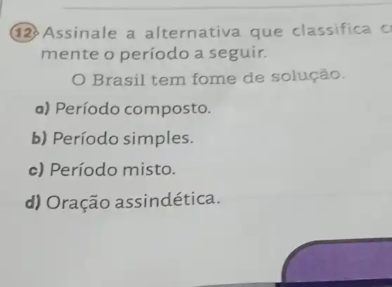 (12) Assinale a altern ativa que classifica c
mente o p eríodo a se guir.
Brasil t em fome de solução.
a) Período com posto.
b) Período simples.
c) Período misto.
d) Ora cao assindética.