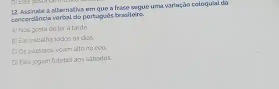 12. Assinale a alternativa em que a frase segue uma variação coloquial da
concordância verbal do portugues brasileiro.
A) Nós gosta de ler à tarde.
B) Ele trabalha todos os dias.
C) Os passaros voam alto no céu.
D) Eles jogam futebol aos sábados.