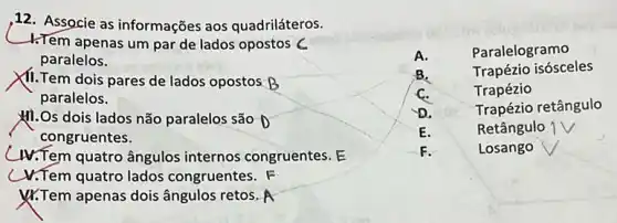 ,12. Associe as informações aos quadriláteros.
-1.Tem apenas um par de lados opostos C
paralelos.
XII.Tem dois pares de lados opostos B
paralelos.
MI.Os dois lados não paralelos são
congruentes.
Ar.Tem quatro ângulos internos congruentes. E
V.Tem quatro lados congruentes. F
&Tem apenas dois ângulos retos. A
A.	Paralelogramo
B.	Trapézio isósceles
C.	Trapézio
D.
Trapézio retângulo
E.	Retângulo
F.	Losango