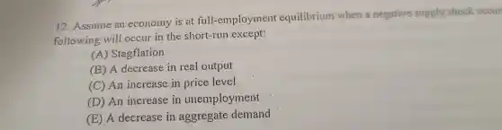 12 .Assume an economy is at full-employment equilibrium when a negative supply shock occur
following will occur in the short-run except:
(A)Stagflation
(B) A decrease in real output
(C) An increase in price level
(D) An increase in unemployment
(E) A decrease in aggregate demand