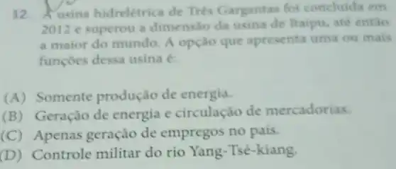 12. Ausina hidrelétrica de Trés Gargantas foi concluida em
2012 e superou a dimensáo da usina de Itaipu, até entio
a maior do mundo. A opção que apresenta uma ou mais
funçoes dessa usina e
(A)Somente produção de energia.
(B)Geração de energia e circulação de mercadorias.
(C)Apenas geração de empregos no pais.
(D)Controle militar do rio Yang-Tsé-kiang.