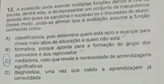 12. A avaliação pode exercer múltiplas funcôes dentro e tor
escola, dentre elas, a de representar um conjunto de mecanismos
através dos quais se sanciona o sucesso ou o insucesso do aluno.
Desse modo, pode-se afirmar que a avaliação assume a função
conhecida como:
A) classificatória , pois determina quem está apto a avançar para
niveis mais altos de educação e quem não está
B) formativa, porque aponta para a formação do grupo dos
aprovados e dos reprovados
C) mediadora, visto que revela a necessidade de aprendizagens
significativas
D) diagnóstica , uma vez que valida a aprendizagem já
consolidada