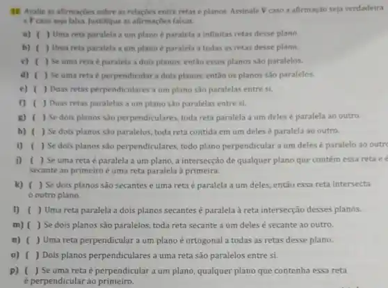 12. Avalie as afirmaçbes sobre as relações entre retas e planos. Assinale V caso a afirmação seja verdadeira
e F caso seja falsa. Justifique as afirmaçbes falsas.
a) ( ) Uma reta paralela a um plano é paralela a infinitas retas desse plano.
b) ( ) Uma reta paralela a um plano é paralela a todas as retas desse plano.
c) ( ) Se uma reta é paralela a dois planos, então esses planos são paralelos.
d) ( ) Se uma reta é perpendicular a dols planos, então os planos são paralelos.
e) ( ) Duas retas perpendiculares a um plano são paralelas entre si.
f) ( ) Duas retas paralelas a um plano são paralelas entre si.
g) ( ) Se dois planos sao perpendiculare , toda reta paralela a um deles é paralela ao outro.
h) ( ) Se dois planos são paralelos, toda reta contida em um deles é paralela ao outro.
i) ( ) Se dois planos são perpendiculare s, todo plano perpendicular a um deles é paralelo ao outr
i) ( ) Se uma reta é paralela a um plano, a intersecção de qualquer plano que contém essa reta ee
secante ao primeiro é uma reta paralela à primeira.
k) ( ) Se dois planos são secantes e uma reta é paralela a um deles, então essa reta intersecta
outro plano.
1) ( ) Uma reta paralela a dois planos secantes é paralela à reta intersecção desses planos.
m) ( ) Se dois planos são paralelos, toda reta secante a um deles é secante ao outro.
n) ( ) Uma reta perpendicular a um plano é ortogonal a todas as retas desse plano.
0) ( ) Dois planos perpendiculares a uma reta são paralelos entre si.
p) ( ) Se uma reta é perpendicular a um plano, qualquer plano que contenha essa reta
é perpendicular ao primeiro.