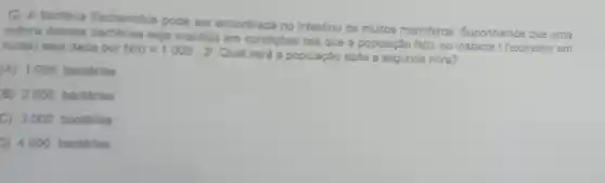 12. A bactéria Escherichia pode ser encontrada no intestino de muitos mamiferos Suponhamos que uma
cultura dessas seja mantida em condicôes tais que a população
N(t) no instante t (expresso em horas) seja dada por N(t)=1000.2^t
Qual será a população após a segunda hora?
(A) 1000 bactérias
B) 2000 bactérias
C) 3000 bactérias
D) 4000 bactérias