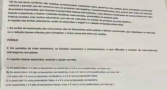 12) As barreiras tarifarias the medidas protectonistas institution polos governos dos palses para protegera produçlio
naclonal o permitir que ela concorre com os entrengelros. Fundamentalments, jasa ocorre por melo de troxacilo
de produtos importados, que Impacta no preco final desaan mercadorias, oque diminul o interesse do consumidor por elas,
levando a populactio a buscar materials almilares main baratos, produzidoa no proprio paln.
Pode-oo tambóm criar tarifa aduaneiras, que vào ser cobradan no acesso do produto no pale destino.
A respolto dan tarifos aduaneiras, avalie as annercbes a eoguir o a relação proposta entro clas.
1. As tarifng do Importação sào comumente alvo de dincussbes entre palses e blocon comercials, que objetivam a retirada
ou a reducto desses tributos para fortalecer a troca comercial entre as nacoes.
PORQUE
II. Em periodos do crise economica, os Estados aumentam o protecionismo, o que dificulta o acesso de mercadorias
estrangeiras aos palses.
A respeito dessas assercbes assinale a opção correta.
a) As assercoes le II 500 proposicôes verdadeiras,all é uma justificativa correta da I
As assercoes 1 e II sao proposicoes verdadeiras mas all noo 6 uma juntificativo correta do L
c) A ossercoo 16 uma proposição verdadeiro, 00 II é uma proposicao folsa.
d) A assercao 10 uma proposicao falsa, c all oumo proposicôo verdadeira.
e) As assercoes 1 e II sao proposiçoes falsas mas a ll nào e uma justificativa correta do I.