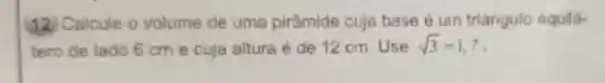 (12 Calcule o volume de uma pirâmide cuja base é um triangulo equilá-
tero de lado 6 cm e cuja altura é de 12 cm. Use sqrt (3)=1,7