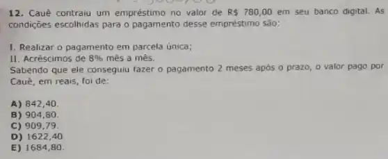 12. Cauê contraiu um empréstimo no valor de R 780,00 em seu banco digital. As
condições escolhidas para o pagamento desse empréstimo São:
I. Realizar o pagamento em parcela única;
II. Acréscimos de 8%  mês a mês.
Sabendo que ele conseguiu fazer o pagamento 2 meses após o prazo o valor pago por
Cauê, em reais, foi de:
A) 842,40.
B) 904,80.
C) 909,79
D) 1622,40
E) 1684,80.