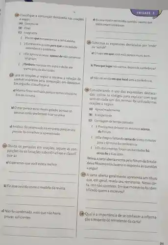 (12) Classifique a conjunção destacada nas orações
a seguir.
(A) Concessiva
(B) Final
(C) Integrante
( ) Euseique escreveremo:a carta aberta
( ) Escreveram a carta para que a sociedade
entendesse o problema.
( ) Ele apoiou a causa , apesar de não pertencer
ao grupo.
( ) Embora morasse em outra cidade, ele
participou da discussão.
(13) Leia as orações a seguir e escreva a relação de
sentido expressa pela conjunção em destaque.
Em seguida, classifique-a.
a) Marina ficou resfriada porque tomou chuva no
fim de semana.
__
b) O mar parece estar muito gelado, porque as
pessoas estão preferindo ficar na areia
__
c) Antônio foi promovido na empresa porque seu
projeto foi o melhor j:apresentado
__
(15) Divida os períodos em orações, separe as con-
junçōes ou as locuções subordinativas e classifi.
que-as.
a) Esperamos que você esteja melhor.
__
b) Fiz esse vestido como o modelo da revista.
__
c) Não foi condenado visto que não havia
provas suficientes.
__
UN IDADE 3
d) Eu vou insistir em minha opinião, mesmo que
todos sejam contrários.
__
(15) Substitua as expressões destacadas por "onde"
ou "aonde".
a) Olugarem que você está parece muito bom.
__
b) Paraquelugar nós vamos, depois da conferência?
__
c) Não sei ainda em que local será a conferência.
__
(B) Considerando o uso das expressões destaca-
das, utilize os códigos para explicar com que
sentido cada um dos termos foi utilizado nas
orações a seguir.
(A) Aproximadamente
(B) A respeito de
(C) Contagem de tempo passado
( ) Precisamos debater os assuntos acerca
do Fórum.
( ) Ela chegou faltando cerca de trinta minutos
para o término da conferência.
( ) Os documentos foram protocolados há
cerca de 5 dias úteis.
Releia a carta aberta escrita pelo Fórum de Entida-
dese Movimentos Juvenis e responda às questões
a seguir.
(17.) A carta aberta geralmente apresenta um título
que, em geral, revela seu remetente. Nessa car-
ta, isso não acontece Em que momento foi iden-
tificado quem a escreveu?
__
(18) Qualé a importância de se conhecer a informa-
ção a respeito do remetente da carta?
__