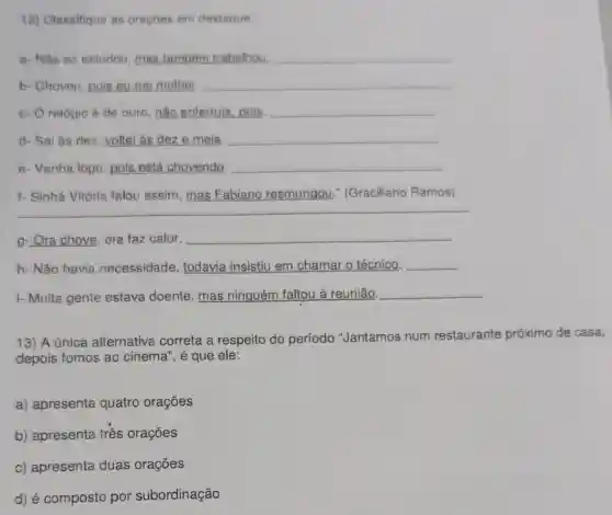 12) Classifique as oracbes em destaque:
a- Nǎo só estudou mas também trabalhou __
b- Choveu, pois eu me molhei. __
c- Orelógio é de ouro; não enferruja pois __
d- Sai às dez voltei às dez e meia. __
e- Venha logo, pois está chovendo. __
1- Sinhá Vitória falou assim, mas Fabiano resmungou (Graciliano Ramos)
g-Ora chove, ora faz calor. __
h- Não havia necessidade, todavia insistiu em chamar o técnico. __
i- Muita gente estava doente, mas ninguém faltou à reunião. __
13) A única alternativa correta a respeito do período "Jantamos num restaurante próximo de casa,
depois fomos ao cinema", é que ele:
a) apresenta quatro orações
b) apresenta três orações
c) apresenta duas orações
d) é composto por subordinação