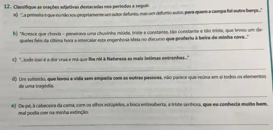 12. Classifique as orações adjetivas destacadas nos períodos a seguir.
a) "..a primeiraé que eu não sou propriamente um autor defunto, mas um defunto autor, para quem a campa foi outro berço...
__
b) "Acresce que chovia - peneirava uma chuvinha miúda, triste e constante,tão constante e tão triste, que levou um da-
queles fiéis da última hora a intercalar esta engenhosa ideia no discurso que proferiu à beira de minha cova..."
__
c) "..tudo issoé á dor crua e má que lhe rói à l Natureza as mais intimas entranhas.."
__
d) Um solteirão, que levou a vida sem empatia com as outras pessoas, não parece que reúna em si todos os elementos
de uma tragédia.
__
e) De pé, à cabeceira da cama, com os olhos estúpidos, a boca entreaberta, a triste senhora que eu conhecia muito bem,
mal podia crer na minha extinção.
__