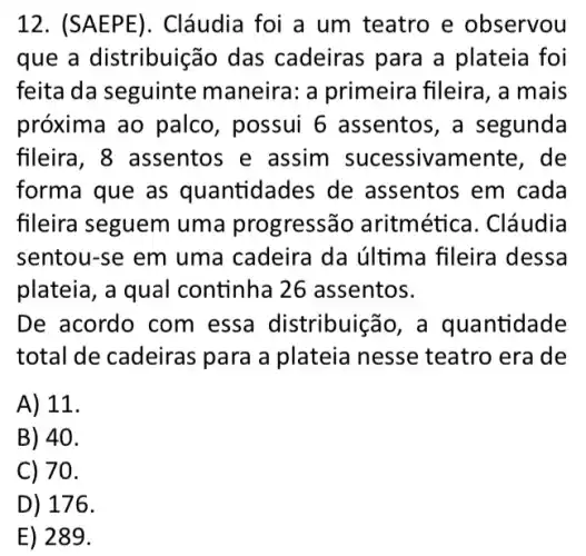 12 Cláudia foi a um teatro e observou
que a distribuiç 30 das cadeiras para a plateia foi
feita da seguinte maneira: a primeira fileira, a mais
próxima ao palco , possui 6 assentos , a segunda
fileira, 8 assentos e assim sucessivamente , de
forma que as quantidades de assentos em cada
fileira seguem uma progressão aritmética . Cláudia
sentou-se em uma cadeira da última fileira dessa
plateia, a qual continha 26 assentos.
De acordo com essa distribuic ão, a quantidade
total de cadeiras para a plateia nesse teatro era de
A) 11.
B) 40.
C) 70.
D) 176.