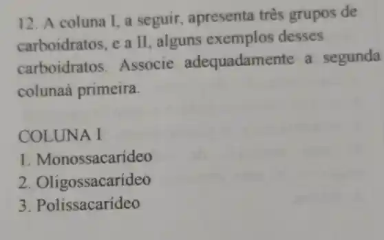 12. A coluna I ,a seguir , apresenta três grupos de
carboidra tos. e a II , alguns exemplos desses
carboidra tos. Associe adequadamente a segunda
colunaa primeira.
COLUNA I
. Monossacarídeo
2 Oligossacarídeo
3 . Polissacarídeo