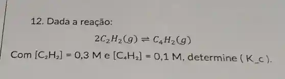 12. Dada a reação:
2C_(2)H_(2)(g)leftharpoons C_(4)H_(2)(g)
Com [C_(2)H_(2)]=0,3M e [C_(4)H_(2)]=0,1M , determine (K_(-)c)