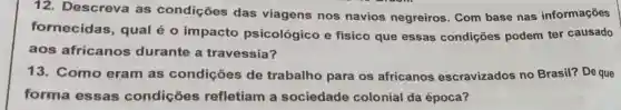 12. Descreva as condições das viagens nos navios negreiros. Com base nas informações
fornecidas , qual é 0 impacto psicológico e físico que essas condições podem ter causado
aos africanos durante a travessia?
13. Como eram as condições de trabalho para os africanos escravizados no Brasil? De que
forma essas condições refletiam a sociedade colonial da época?