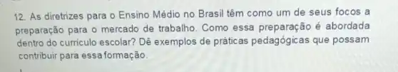 12. As diretrizes para o Ensino Médio no Brasil têm como um de seus focos a
preparação para o mercado de trabalho Como essa é abordada
dentro do curriculo escolar? Dê exemplos de práticas pedagógicas que possam
contribuir para essa formação