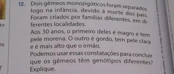 12. Dois gêmeos monozigóticos foram separados
logo na infancia a morte dos pais.
Foram criados por familias diferentes, em di-
ferentes localidades.
Aos 30 anos, 0 primeiro deles é magro e tem
pele morena . O outro é gordo, tem pele clara
e é mais alto que o irmão.
Podemos usar essas constatações para concluir
que os gêmeos têm genótipos diferentes?
Explique.