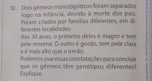 12. Dois gêmeos monozigóticos foram separados
logo na infância morte dos pais.
Foram criados por familias diferentes, em di-
ferentes localidades.
Aos 30 anos, 0 primeiro deles é magro e tem
pele morena. O outro é gordo, tem pele clara
e é mais alto que o irmão.
Podemos usar essas constatações para concluir
que os gêmeos têm diferentes?
Explique.