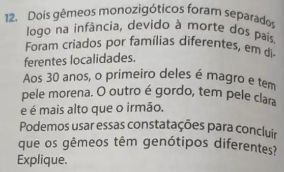 12. Dois gêmeos monozigóticos foram separados
logo na infância , devido à morte dos not
Foram criados por familias diferentes, em di-
ferentes localidades.
Aos 30 anos o primeiro deles é magro e tem
pele morena . O outro é gordo tem pele clara
e é mais alto que o irmão.
Podemos usar essas constatações para concluir
que os gêm leos têm gen entes?
Explique.