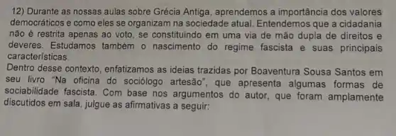 12) Durante as nossas aulas sobre Grécia Antiga, aprendemos a importância dos valores
democráticos e como eles se organizam na sociedade atual. Entendemos que a cidadania
não é restrita apenas ao voto, se constituindo em uma via de mão dupla de direitos
deveres. Estudamos também - nascimento do regime fascista e suas principais
características.
Dentro desse contexto enfatizamos as ideias trazidas por Boaventura Sousa Santos em
seu livro "Na oficina do sociólogo artesão", que apresenta algumas formas de
sociabilidade fascista. Com base nos argumentos do autor, que foram amplamente
discutidos em sala, julgue as afirmativas a seguir: