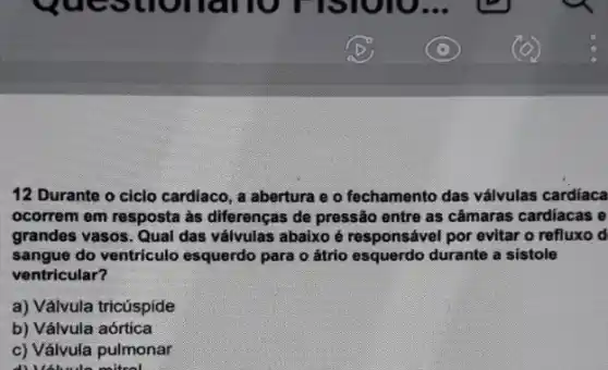 12 Durante o ciclo cardiaco, a abertura e o fechamento das válvulas cardiaca
ocorrem em resposta as diferenças de pressão entre as câmaras cardiacas e
grandes vasos. Qual das válvulas abaixo é responsável por evitar o refluxo d
sangue do ventriculo esquerdo para o átrio esquerdo durante a sistole
ventricular?
a) Válvula tricúspide
b) Válvula aórtica
c) Válvula pulmonar
coltrol