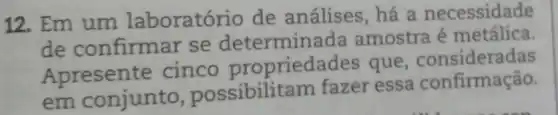 12. Em um laboratório de análises, há a necessidade
de confirmar se determine ada amostra é metálica.
Apresente cinco propriedac les que, consideradas
em conjunto , possibilit am fazer essa confirmação.