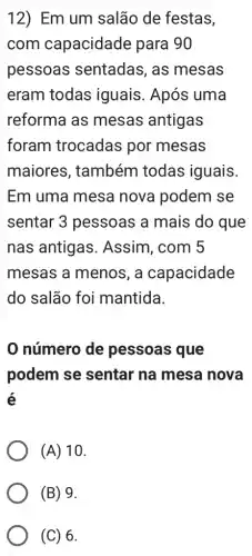 12) Em um salão de festas,
com capacidade para 90
pessoas sentadas, as mesas
eram todas iguais. Após uma
reforma as mesas antigas
foram trocadas por mesas
maiores , também todas iguais.
Em uma mesa nova podem se
sentar 3 pessoas a mais do que
nas antigas . Assim, com 5
mesas a menos , a capacidade
do salão foi mantida.
número de pessoas que
podem se sentar na mesa nova
é
(A) 10.
(C) 6.