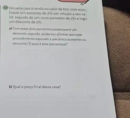 (12) Emuma casa a venda novalor de 800.000 reais,
houve um aumento de 2%  em relação a seu và -
lor, seguido de um novo aumento de 5%  e logo
um desconto de 5% 
a) Com esses dois aumentos sucessivos e um
desconto seguido, podemos afirmar que esse
procedimento equivale aum único aumento ou
desconto? Equal este percentual?
b) Qual o preço final desta casa?