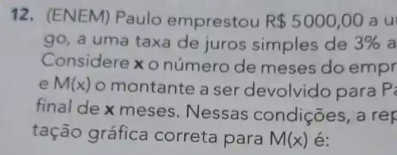 12. (ENE M) Paulo emprestou R 5000,00 au
go, a um a taxa de juros simples de 3%  a
Co nsidere x o número de meses do emp r
e M(x)
montante a se devolvid o para P
final de x meses . Nessa s condicõ es, a rep
tação gr afica correta para M(x) é: