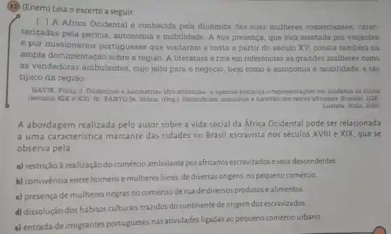 (12) (Enem) Leia o excerto a seguir.
A Africa Ocidental é conhecida pela dinâmica das suas mulheres comerciantes . carac.
terizadas pela pericia , autonomia e mobilidade. A sua presença que fora atestada por viajantes
e por missionários portugueses que visitaram a costa a partir do século XV . consta também na
ampla documentação sobre a região. A literatura é rica em referências às grandes mulheres como
as vendedoras ambulantes , cujo jeito para o negócio, bem como a autonomia e mobilidade, é tão
típico da regiāo.
HAVIK, Philip J Dinâmicas e assimetrias afro -atlânticas: a agência feminina e representações em mudança na Guiné
(séculos XIX e XX)In: PANTOJA . Selma. (Org .). Identidades memórias e histórias em terras africanas Brasilia: LGE;
Luanda: Nzila, 2006.
A abordagem realizada pelo autor sobre a vida social da Africa Ocidental pode ser relacionada
a uma característica marcante das cidades no Brasil escravista nos séculos XVIII e XIX, que se
observa pela
a) restrição à realização do comércio ambulante por africanos escravizados e seus descendentes.
b) convivência entre homense mulheres livres, de diversas origens no pequeno comércio.
c) presença de mulheres negras no comércio de rua de diversos produtos e alimentos.
d) dissolução dos hábitos culturais trazidos do continente de origem dos escravizados.
e) entrada de imigrantes portugueses nas atividades ligadas ao pequeno comércio urbano.