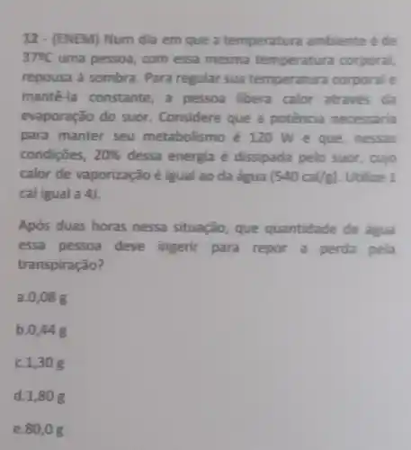 12 - (ENEM) Num dia em que a temperatura ambiente é de
37^circ C uma pessoa, com essa mesma temperatura corporal,
repousa à sombra.Para regular sua temperatura corporal e
mantê-la constante,a pessoa libera calor através da
evaporação do suor. Considere que a potência necessária
para manter seu metabolismo é 120 We que, nessas
condições, 20%  dessa energia é dissipada pelo suor, cujo
calor de vaporização é igual ao da água (540cal/g) Utilize 1
cal igual a 4).
Após duas horas nessa situação que quantidade de água
essa pessoa deve ingerir para repor a perda pela
transpiração?
a. 0,08 g
b. 0,44
C. 1,30 g
d.1,80 g
e.80,0 g