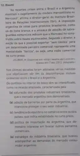 12. (Enem)
"As recentes crises entre o Brasil e a Argentina
mostram o esgotamento do modelo mercantilista no
Mercosul", afirma o diretor -geral do Instituto Brasi-
leirro de Relações Internacionais (Ibri). A imposição
argentina de cotas para produtos brasileiros, como
os de linha branca e a ameaca de adocáo de salva-
guardas comerciais indicam que - Mercosul foi cons-
truido sobre bases equivocadas Segundo o diretor, a
noção de que é possivel exportar 'sem limites para
um determinado parceiro comercial representa uma
mentalidade "Tenicia", ou seja uma visão comercial
de curto prazo.
JULUBONI, M. Disponivel em:chttp://exame.abril.com.bro.
Acesso em: 7 dez. 2012 (Adaptada)
Nas últimas décadas foram adotadas várias medidas
que objetivavam pôr fim as desconfianças mútuas
existentes entre o Brasil e a Argentina.
Os conflitos no interior do bloco têm se intensificado.
como na relação analisada caracterizada pela
(a) saturação dos produtos industriais brasileiros.
que o mercado argentino tem demonstrado.
(b) adoção de barreiras por parte da Argentina que
intenciona proteger o seu setor industrial.
(c) tendência de equilibrio no comércio entre os dois
paises, que indica estabilidade no curto prazo.
(d) politica de importação da Argentina, que de-
monstra interesse em buscar outros parceiros
comerciais.
(e) estratégia da indústria brasileira, que buscou