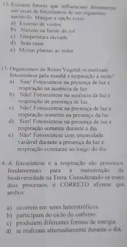 12- Existem fatores que influenciam diretamente
nas taxas de fotossintese de um organismo
autótrofo. Marque a opção corre:
a) Excesso de ventos
b) Nuvens na frente do sol
c) Temperatura elevada
d) Solo ruim
e) Muitas plantas ao redor
13-Organismos do Reino Vegetal só realizam
fotossintese pela manhã e respiração à noite?
a)Sim! Fotossintese na presença de luze
respiração na ausência de luz
b) Não! Fotossintese na ausência da luze
respiração de presença de luz
c) Não! Fotossíntese na presença de luze
respiração somente na presença da luz
d) Sim! Fotossintese na presença de luze
respiração somente durante o dia
e) Não! Fotossíntese com intensidade
variável durante a presença da luze
respiração constante ao longo do dia
4-A fotossintese e a respiração são processos
fundamentais para manutenção da
biodiversidade na Terra . Considerando-se esses
dois processos,CORRETO afirmar que
ambos:
a) ocorrem em seres heterotróficos.
b) participam do ciclo do carbono.
c) produzem diferentes formas de energia.
d) se realizam alternadamente durante o dia.