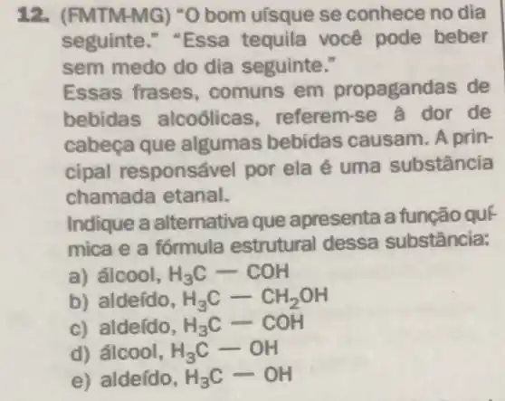 12. (FM ITM-MG ) "O bom uísque se conhece no dia
seguinte "Essa tequila você pode beber
sem medo do dia seguinte."
Essas frases , comuns em propagandas de
bebida s alcoólicas , referem-se a dor de
cabeça que algumas bebidas causam A prin-
cipal responsá vel por ela é uma substância
chamada etanal.
Indique a alternativa que apresenta a função quF
mica e a fórmula estrutural dessa substância:
a) álcool, H_(3)C-COH
b) aldeído, H_(3)C-CH_(2)OH
c) aldeído, H_(3)C-COH
d) álcool, H_(3)C-OH
e) aldeído, H_(3)C-OH