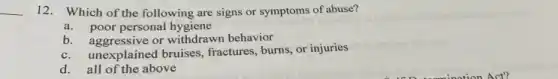 12. Which of the following are signs or symptoms of abuse?
a.poor personal hygiene
b. aggressive or withdrawn behavior
c.unexplained bruises, fractures , burns, or injuries
d. all of the above