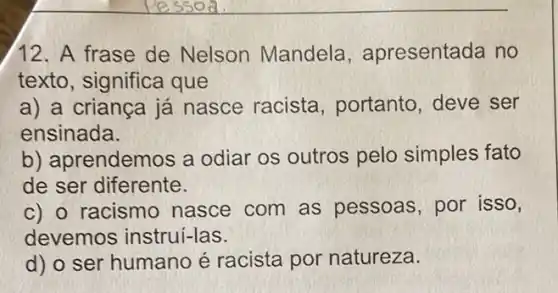 12. A frase de Nelson Mandela , apresentada no
texto, significa que
a) a criança já nasce racista , portanto, deve ser
ensinada.
b) aprendemos a odiar os outros pelo simples fato
de ser diferente.
c) o racismo nasce com as pessoas, por isso,
devemos instrui-las.
d) o ser humano é racista por natureza.