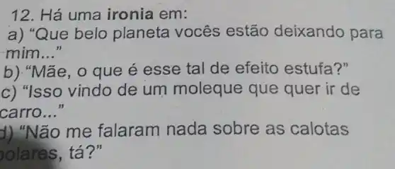 12. Há uma ironia em:
a) "Que belo planeta vocês estão deixando para
mim __
b)."Mãe, 0 que é esse tal de efeito estufa?"
c) "Isso vindo de um moleque que quer ir de
carro..." __
d) "No ão me falaram nada sobre as calotas
olares, tá?"