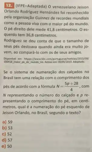 12. (IFPE-Adaptada) 0 venezuelano Jeison
Orlando Rodriguez Hernández foi reconhecido
pela organização Guinnes de recordes mundiais
como a pessoa viva com o maior pé do mundo.
pé direito dele mede 41,8 centímetros .oes-
querdo tem 36,8 centímetros.
Rodríguez se deu conta de que o tamanho de
seus pés destoava quando ainda era muito jo-
vem, ao compará-lo com os de seus amigos.
Disponivel em: httpps://www.bbc com/portuguese/noticlas/2015/09/
150918 maior pe do mundo rm Acesso em: 05/05/2019. Adaptado.
Se o sistema de numeração dos calçados no
Brasil tem uma relação com o comprimento dos
pés de acordo com a fórmula N=(5p+28)/(4) . com
N representando o número do calçado e p re-
presentando o comprimento do pé, em centí-
metros, qual é a numeração do pé esquerdo de
Jeison Orlando, no Brasil , segundo o texto?
a) 59
b) 53
C) 52
d) 57
e) 50