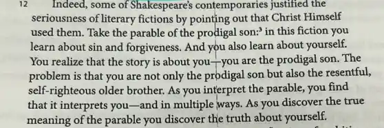 12 Indeed, some of Shakespeare's contemporaries justified the
seriousness of literary fictions by pointing out that Christ Himself
used them. Take the parable of the prodigal son:" in this fiction you
learn about sin and forgiveness. And you also learn about yourself.
You realize that the story is about you you are the prodigal son.The
problem is that you are not only the prodigal son but also the resentful,
self-righteous older brother. As you interpret the parable you find
that it interprets you -and in multiple ways As you discover the true
meaning of the parable you discover the truth about yourself.