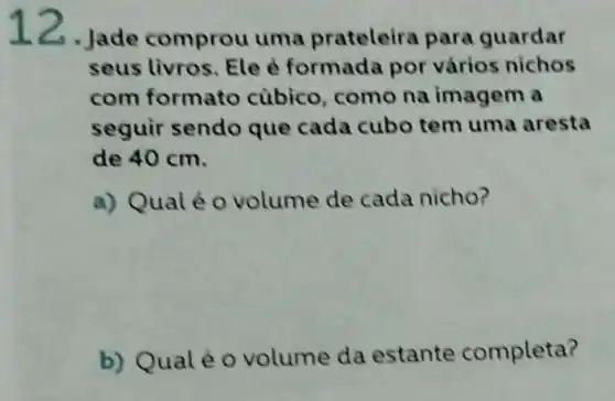 12. Jade comprou uma prateleira para guardar
seus livros. Ele é formada por vários nichos
com formato cúbico, como na imagem a
seguir sendo que cada cubo tem uma aresta
de 40 cm.
a) Qualéo volume de cada nicho?
b) Qualé 0 volume da estante completa?