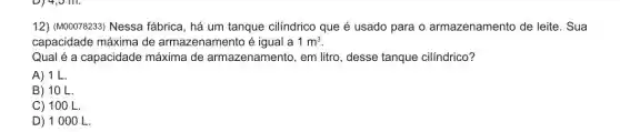 12) (M00078233) Nessa fábrica, há um tanque cilíndrico que é usado para o armazenamento de leite. Sua
capacidade máxima de armazenamento é igual a 1m^3
Qual é a capacidade máxima de armazenamento, em litro , desse tanque cilíndrico?
A) 1L.
B) 10 L
C) 100 L.
D) 1000 L.