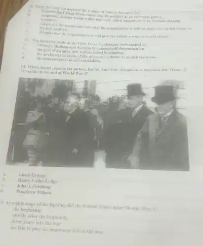 12. Many in Congress opposed the League of Nations because they
believed the United States would lose its position as an economic power.
members. supported Senator Lodge's idea that only Allied nations could be decision-making
d.
foreign conflicts.
comported the isolationist view that the organization would entangle the United States in
thought that the organization would give the nation a voice in world affairs
13. The decisions made at the Paris Peace Conference were shaped by
Wilson's idealism and doctrine of national self-determination.
the goal of forming new nations based in ethnicity.
the territorial interests of the Allies and a desire to punish Germany.
the determination to end colonialism
14. Which leader, seen in the picture, led the American delegation to negotiate the Treaty of
Versailles at the end of World War I?
a.
Lloyd George
b.
Henry Cabot Lodge
c.	John J. Pershing
d.
Woodrow Wilson
5. At which stage of the fighting did the United States enter World War I?
the beginning
shortly after the beginning
three years into the war
too late to play an important role in the war