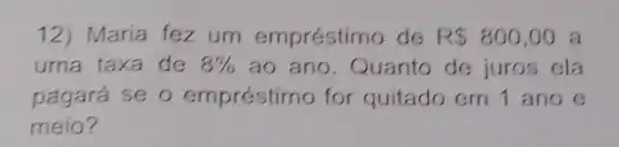 12) Maria fez um empréstimo de R 800,00 a
uma taxa de 8%  ao ano. Quanto de juros ela
pagará se o empréstimo for quitado em 1 ano e
meio?