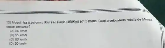 12) Moacir fez 0 percurso Rio-São Paulo (45OKm)em 5 horas. Qual a velocidade média de Moacir
nesse percurso?
(A) 85km/h
(B) 95km/h
(C) 80km/h
(D) 90km/h